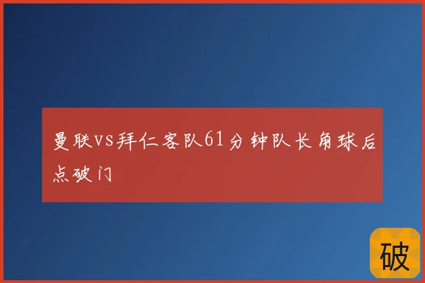 曼联vs拜仁客队61分钟队长角球后点破门