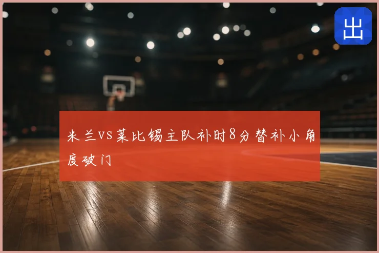 米兰vs莱比锡主队补时8分替补小角度破门