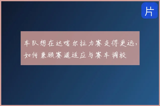 车队想在达喀尔拉力赛走得更远，如何兼顾赛道适应与赛车调校